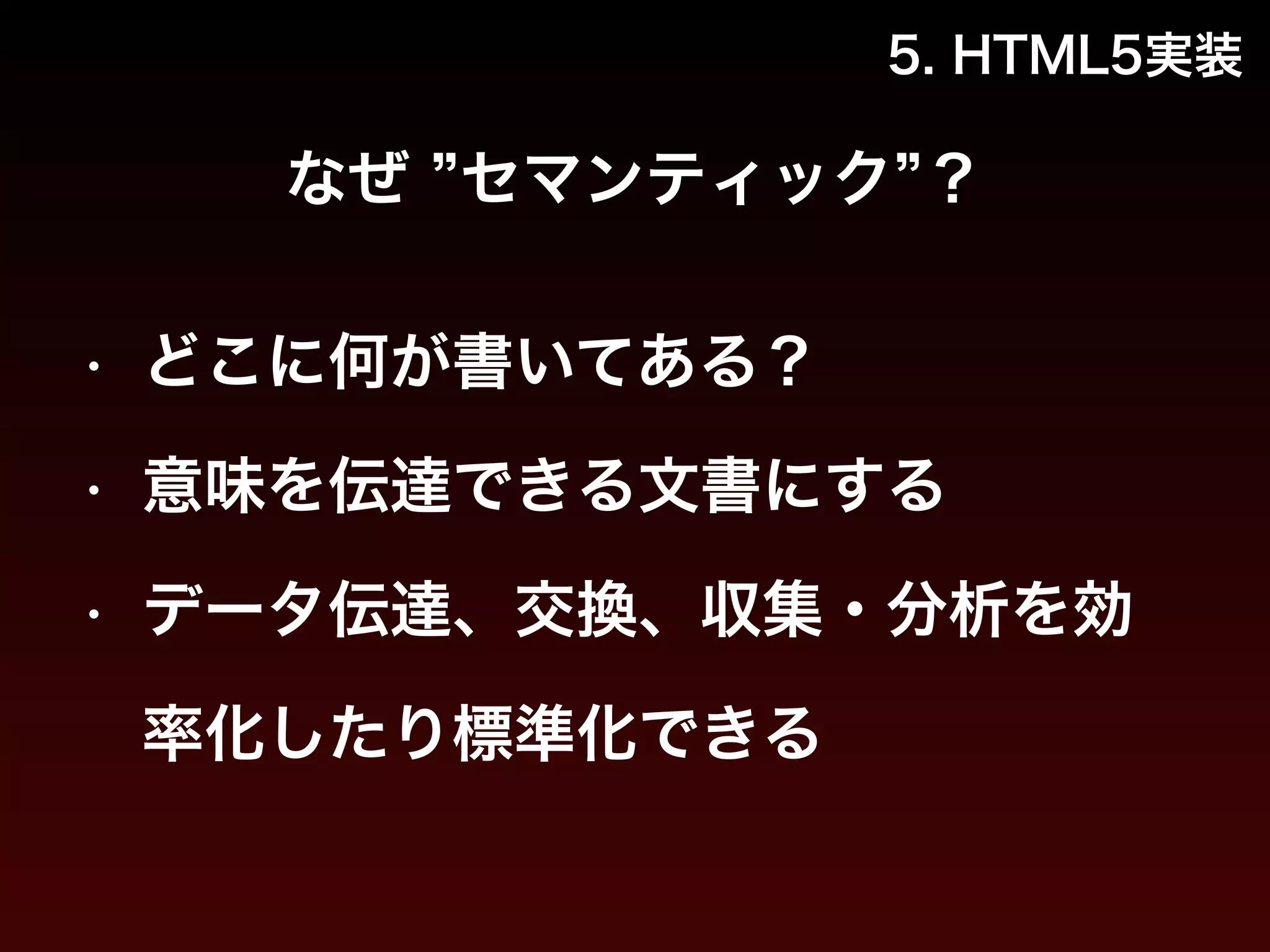 5. HTML5実装 
なぜ ”セマンティック”？ 
• どこに何が書いてある？ 
• 意味を伝達できる文書にする 
• データ伝達、交換、収集・分析を効 
率化したり標準化できる 
 