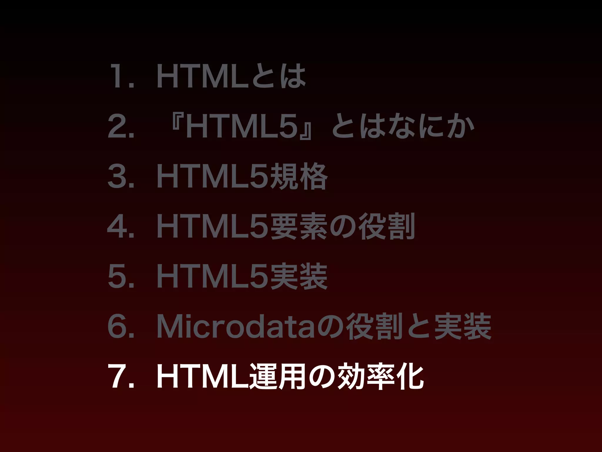 1. HTMLとは 
2. 『HTML5』とはなにか 
3. HTML5規格 
4. HTML5要素の役割 
5. HTML5実装 
6. Microdataの役割と実装 
7. HTML運用の効率化 
 