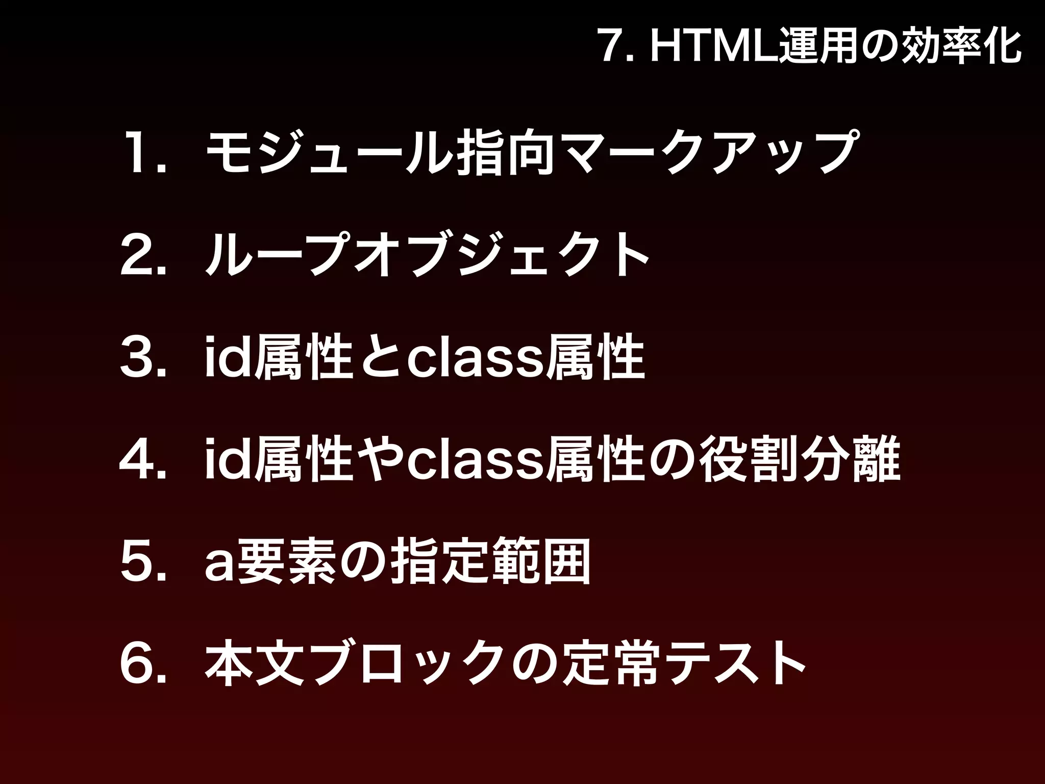 7. HTML運用の効率化 
1. モジュール指向マークアップ 
2. ループオブジェクト 
3. id属性とclass属性 
4. id属性やclass属性の役割分離 
5. a要素の指定範囲 
6. 本文ブロックの定常テスト 
 