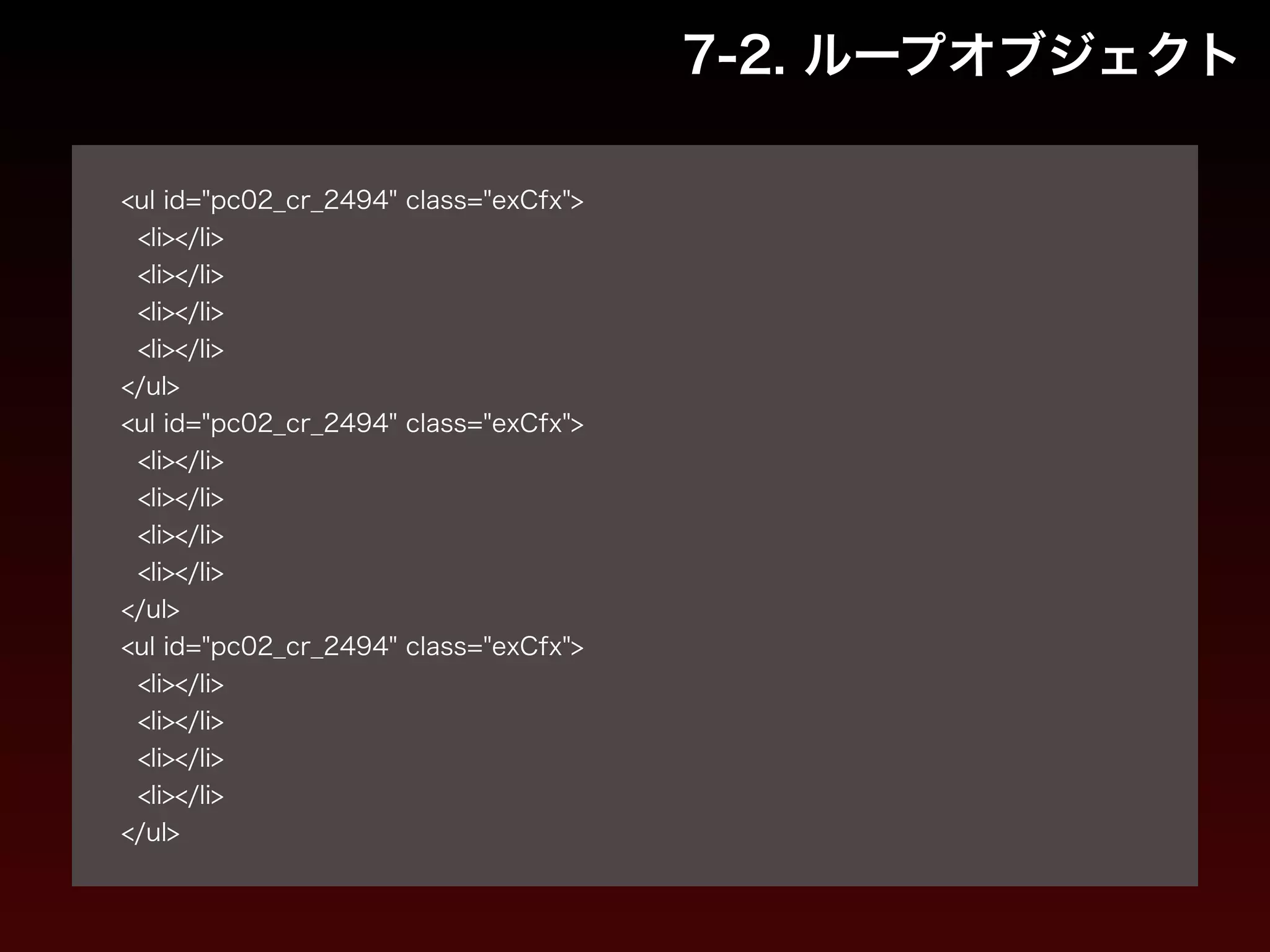 7-2. ループオブジェクト 
! 
<ul id="pc02_cr_2494" class="exCfx"> 
<li></li> 
<li></li> 
<li></li> 
<li></li> 
</ul> 
<ul id="pc02_cr_2494" class="exCfx"> 
<li></li> 
<li></li> 
<li></li> 
<li></li> 
</ul> 
<ul id="pc02_cr_2494" class="exCfx"> 
<li></li> 
<li></li> 
<li></li> 
<li></li> 
</ul> 
 
