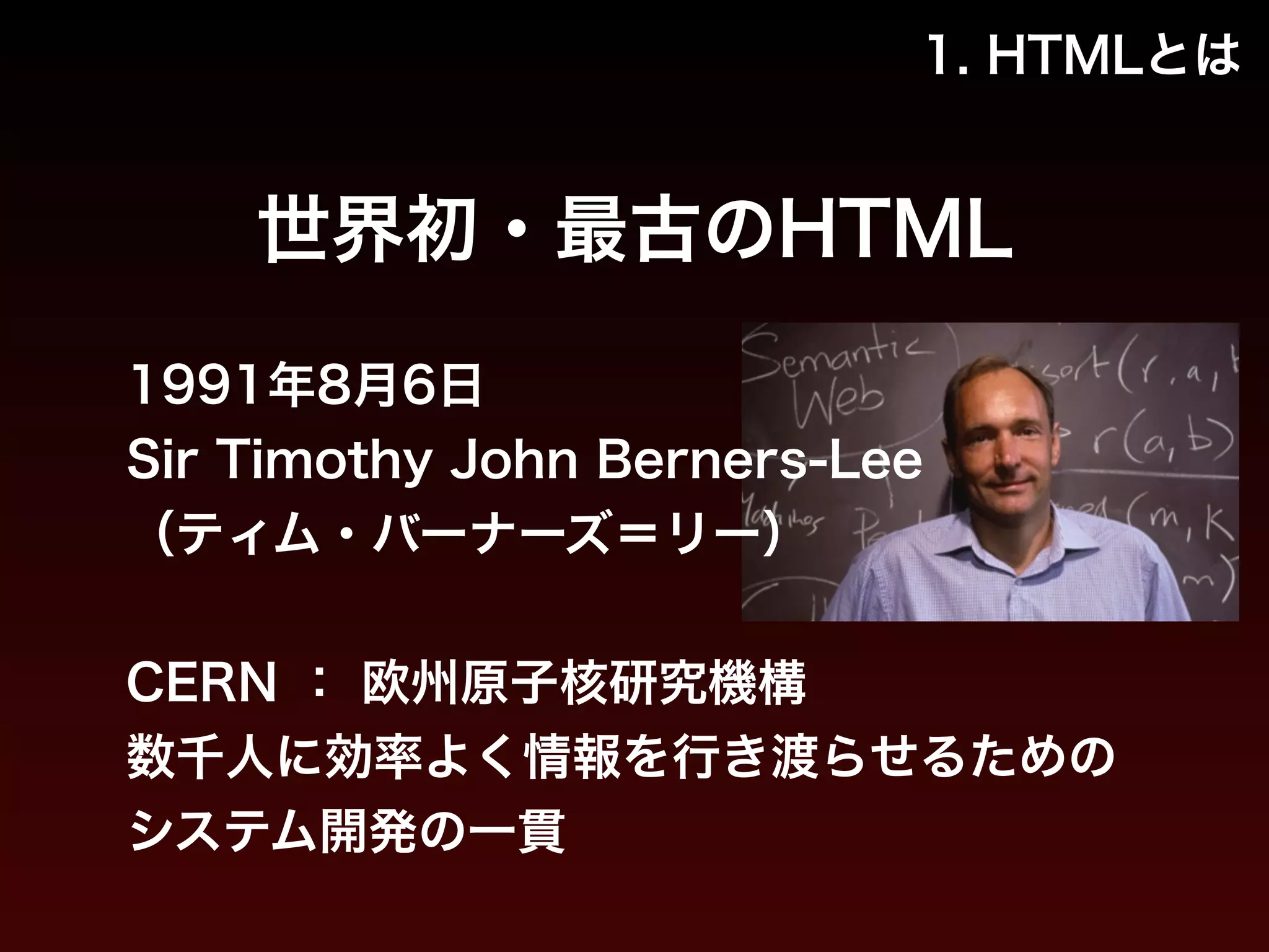 1. HTMLとは 
世界初・最古のHTML 
1991年8月6日 
Sir Timothy John Berners-Lee 
（ティム・バーナーズ＝リー） 
! 
CERN ： 欧州原子核研究機構 
数千人に効率よく情報を行き渡らせるための 
システム開発の一貫 
 