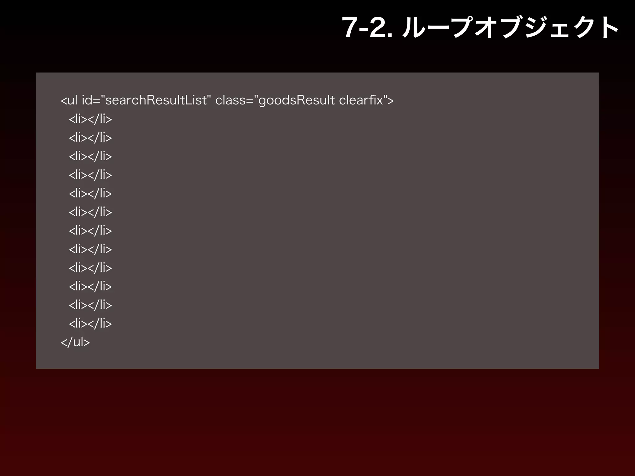 7-2. ループオブジェクト 
! 
<ul id="searchResultList" class="goodsResult clearfix"> 
<li></li> 
<li></li> 
<li></li> 
<li></li> 
<li></li> 
<li></li> 
<li></li> 
<li></li> 
<li></li> 
<li></li> 
<li></li> 
<li></li> 
</ul> 
 