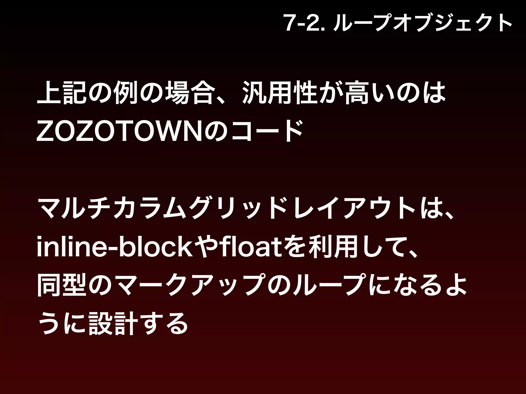 7-2. ループオブジェクト 
上記の例の場合、汎用性が高いのは 
ZOZOTOWNのコード 
! 
マルチカラムグリッドレイアウトは、 
inline-blockやfloatを利用して、 
同型のマークアップのループになるよ 
うに設計する 
 
