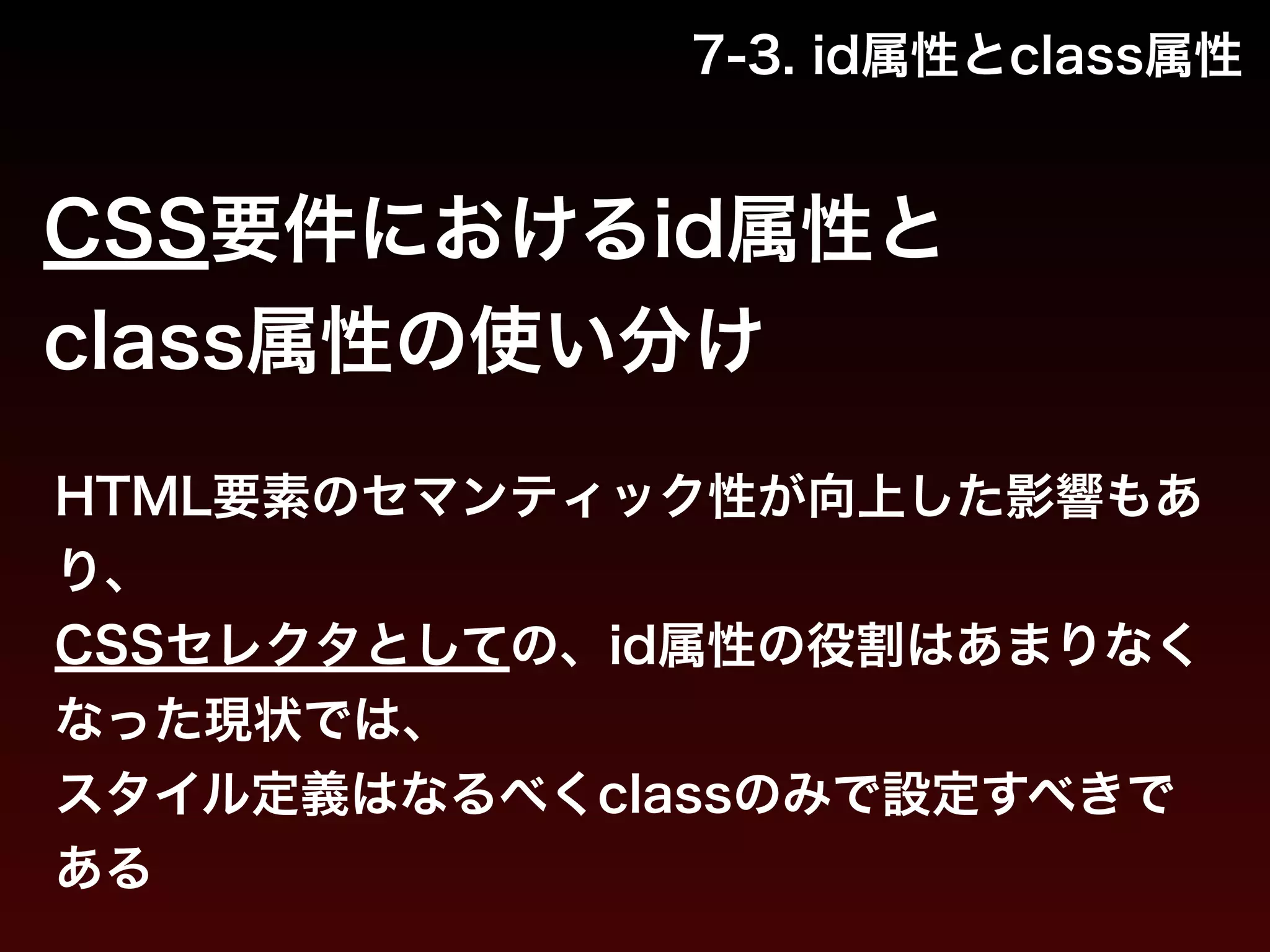 7-3. id属性とclass属性 
CSS要件におけるid属性と 
class属性の使い分け 
HTML要素のセマンティック性が向上した影響もあ 
り、 
CSSセレクタとしての、id属性の役割はあまりなく 
なった現状では、 
スタイル定義はなるべくclassのみで設定すべきで 
ある 
 