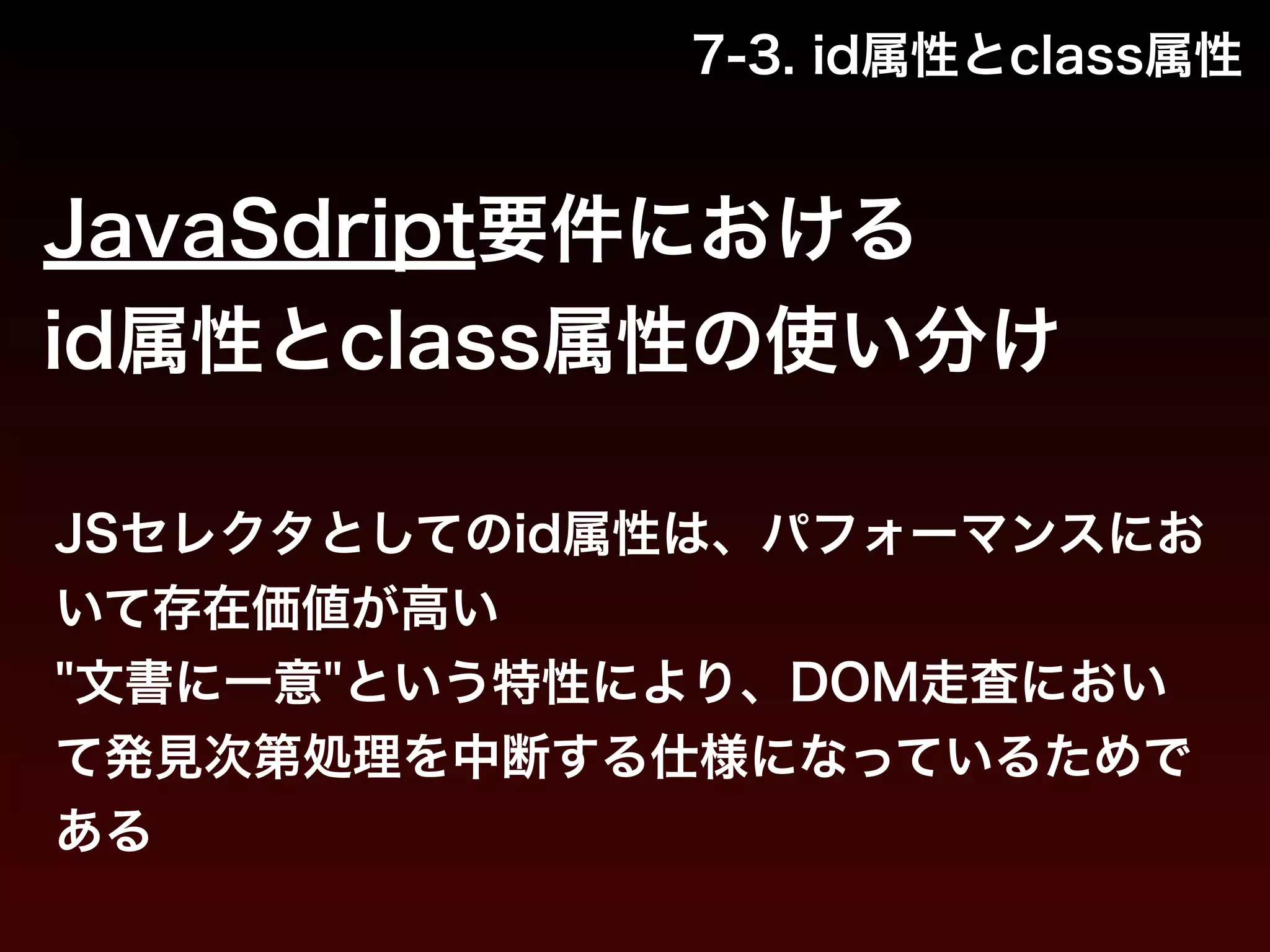 7-3. id属性とclass属性 
JavaSdript要件における 
id属性とclass属性の使い分け 
JSセレクタとしてのid属性は、パフォーマンスにお 
いて存在価値が高い 
"文書に一意"という特性により、DOM走査におい 
て発見次第処理を中断する仕様になっているためで 
ある 
 