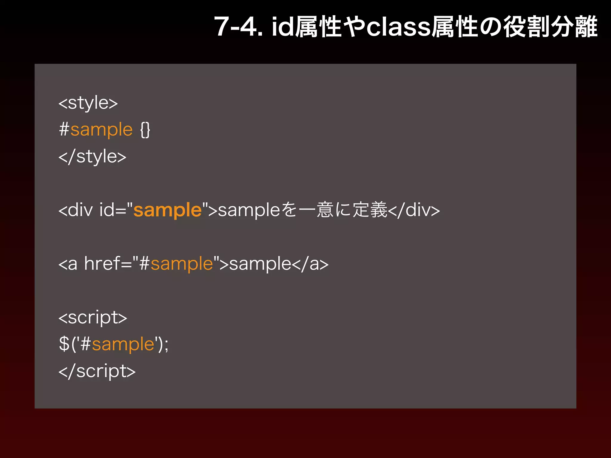 7-4. id属性やclass属性の役割分離 
! 
<style> 
#sample {} 
</style> 
! 
<div id="sample">sampleを一意に定義</div> 
! 
<a href="#sample">sample</a> 
! 
<script> 
$('#sample'); 
</script> 
 