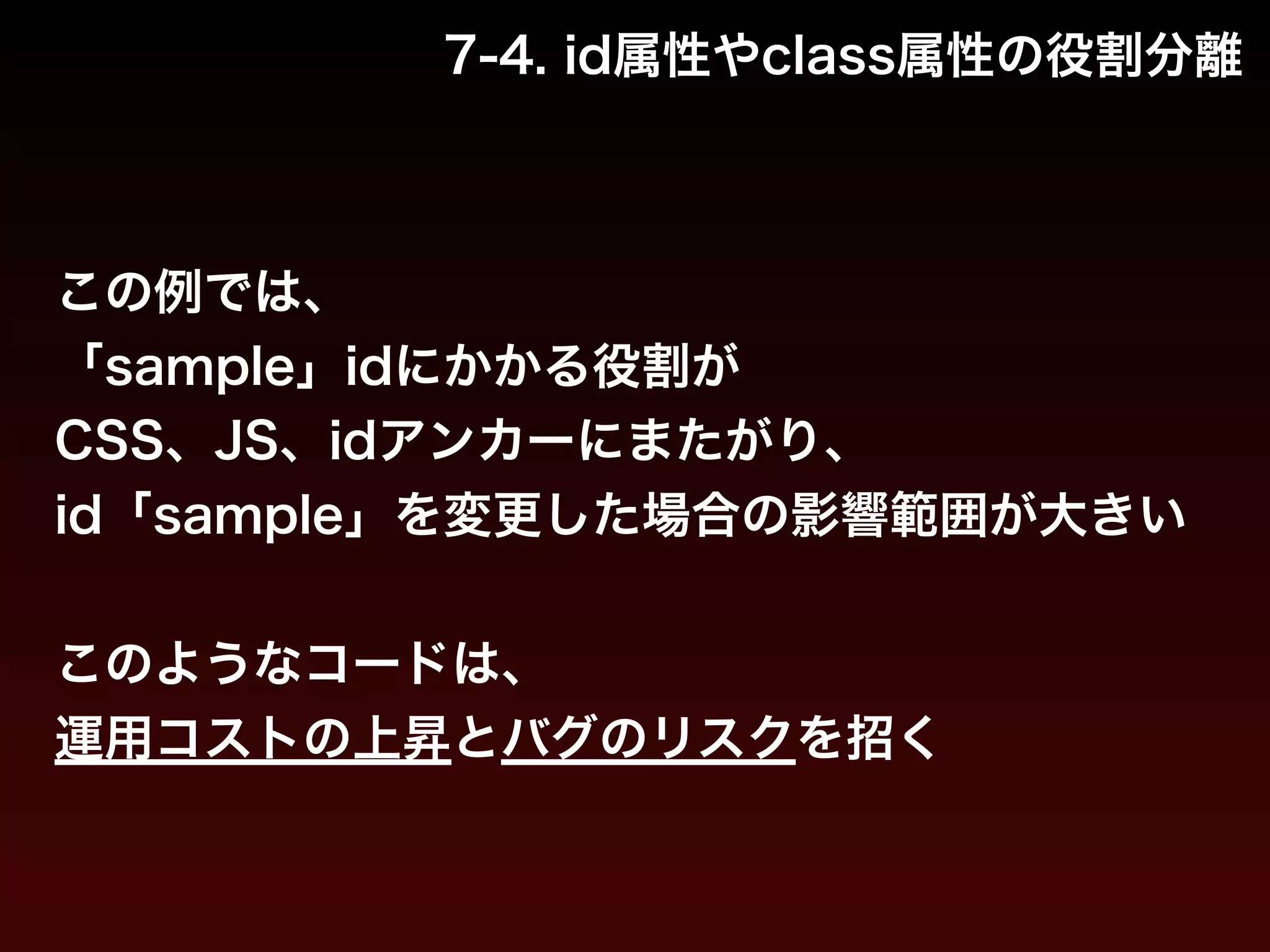 7-4. id属性やclass属性の役割分離 
この例では、 
「sample」idにかかる役割が 
CSS、JS、idアンカーにまたがり、 
id「sample」を変更した場合の影響範囲が大きい 
! 
このようなコードは、 
運用コストの上昇とバグのリスクを招く 
 