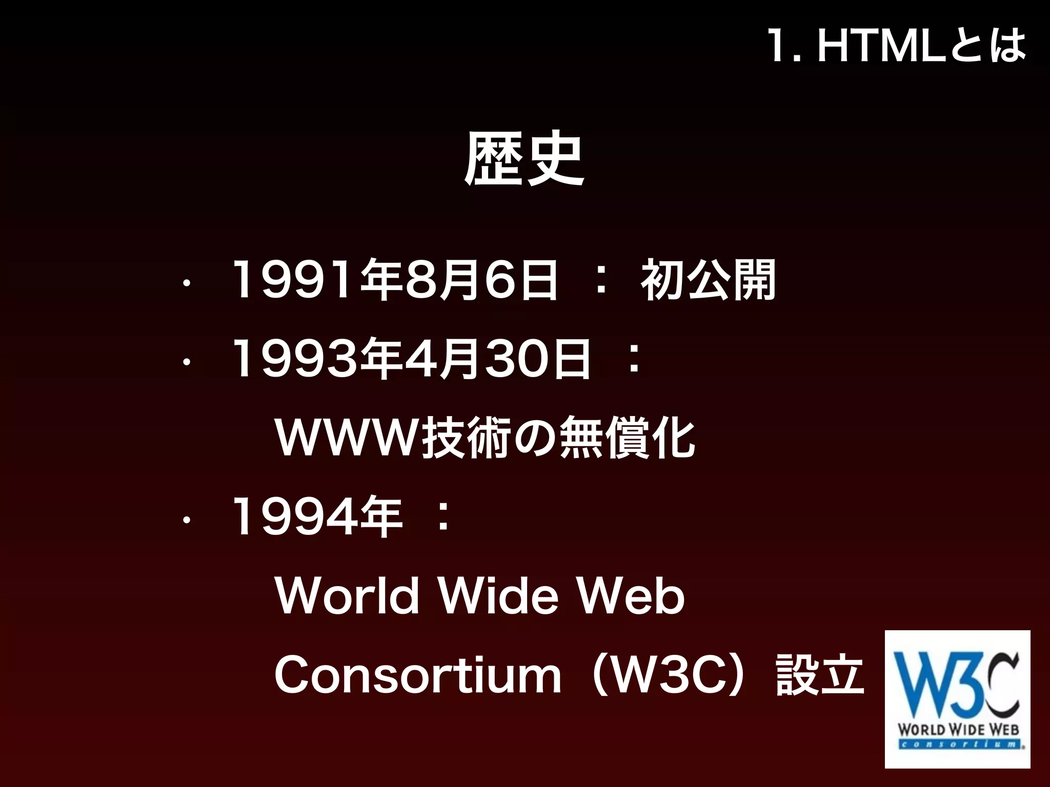 1. HTMLとは 
歴史 
• 1991年8月6日 ： 初公開 
• 1993年4月30日 ： 
　WWW技術の無償化 
• 1994年 ： 
　World Wide Web 
　Consortium（W3C）設立 
 