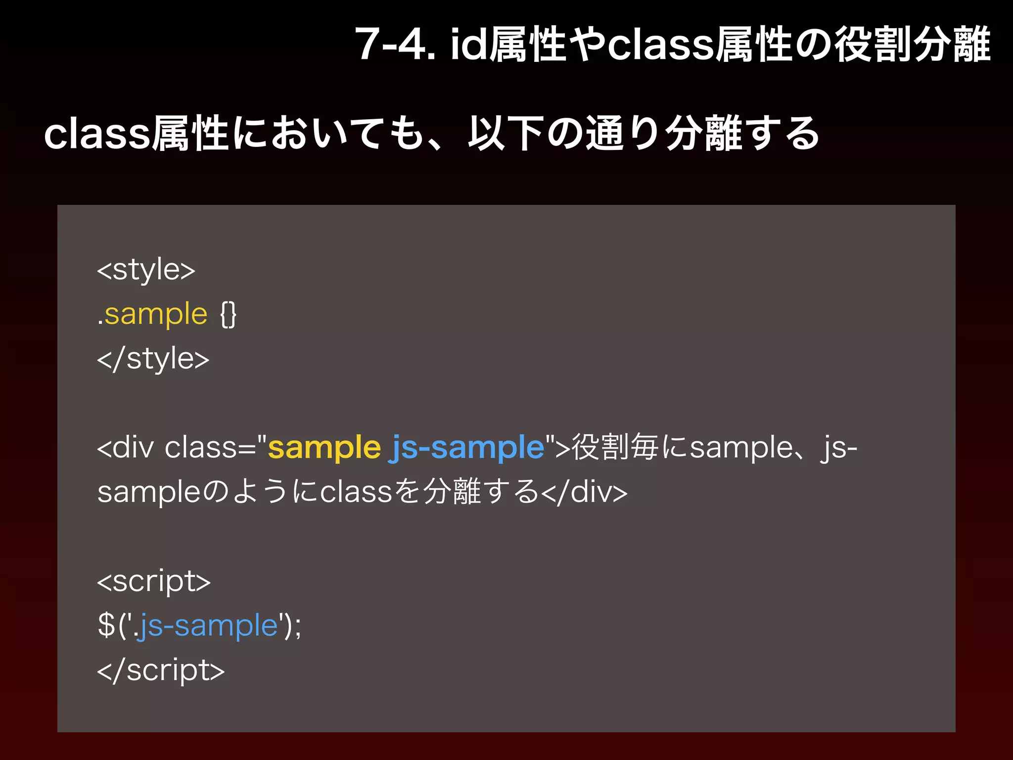 7-4. id属性やclass属性の役割分離 
class属性においても、以下の通り分離する 
! 
<style> 
.sample {} 
</style> 
! 
<div class="sample js-sample">役割毎にsample、js-sample 
のようにclassを分離する</div> 
! 
<script> 
$('.js-sample'); 
</script> 
 