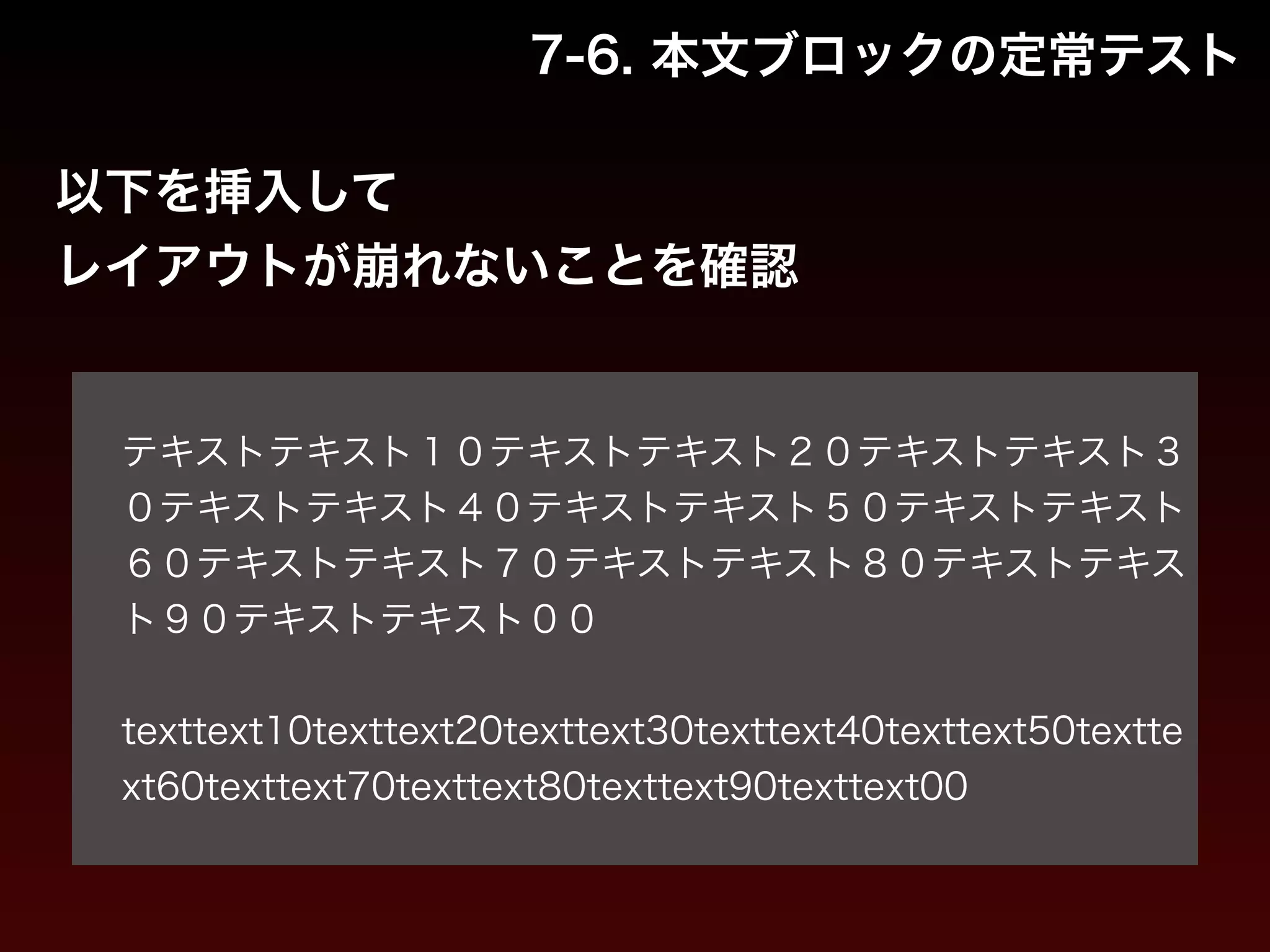 7-6. 本文ブロックの定常テスト 
以下を挿入して 
レイアウトが崩れないことを確認 
! 
テキストテキスト１０テキストテキスト２０テキストテキスト３ 
０テキストテキスト４０テキストテキスト５０テキストテキスト 
６０テキストテキスト７０テキストテキスト８０テキストテキス 
ト９０テキストテキスト００ 
! 
texttext10texttext20texttext30texttext40texttext50textte 
xt60texttext70texttext80texttext90texttext00 
 