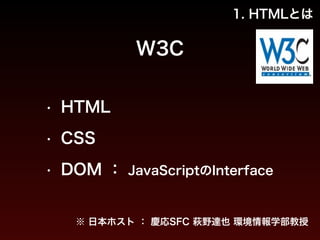 1. HTMLとは 
W3C 
• HTML 
• CSS 
• DOM ： JavaScriptのInterface 
※ 日本ホスト ： 慶応SFC 萩野達也 環境情報学部教授 
 