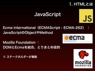 1. HTMLとは 
JavaScript 
Ecma International（ECMAScript - ECMA-262） ： 
JavaScriptのObjectやMethod 
! 
Mozilla Foundation ： 
DOMとEcmaを結合、とりまとめ役的 
! 
※ ステークホルダーが複数 
 