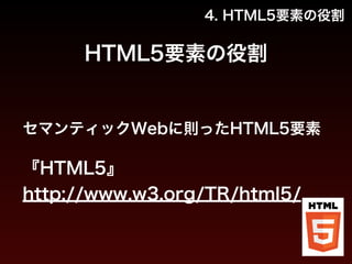 4. HTML5要素の役割 
HTML5要素の役割 
セマンティックWebに則ったHTML5要素 
! 
『HTML5』 
http://www.w3.org/TR/html5/ 
 