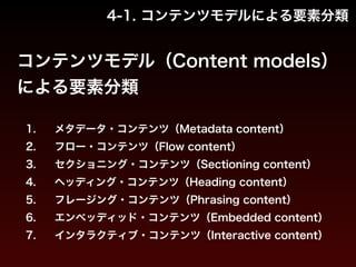 4-1. コンテンツモデルによる要素分類 
コンテンツモデル（Content models） 
による要素分類 
1. メタデータ・コンテンツ（Metadata content） 
2. フロー・コンテンツ（Flow content） 
3. セクショニング・コンテンツ（Sectioning content） 
4. ヘッディング・コンテンツ（Heading content） 
5. フレージング・コンテンツ（Phrasing content） 
6. エンベッディッド・コンテンツ（Embedded content） 
7. インタラクティブ・コンテンツ（Interactive content） 
 