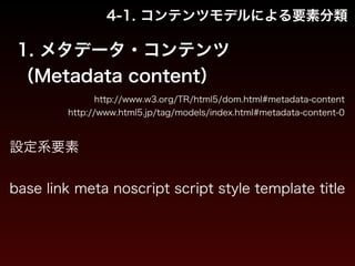 4-1. コンテンツモデルによる要素分類 
1. メタデータ・コンテンツ 
（Metadata content） 
http://www.w3.org/TR/html5/dom.html#metadata-content 
http://www.html5.jp/tag/models/index.html#metadata-content-0 
設定系要素 
! 
base link meta noscript script style template title 
 