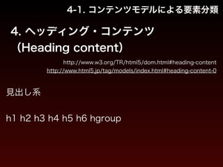 4-1. コンテンツモデルによる要素分類 
4. ヘッディング・コンテンツ 
（Heading content） 
http://www.w3.org/TR/html5/dom.html#heading-content 
http://www.html5.jp/tag/models/index.html#heading-content-0 
見出し系 
! 
h1 h2 h3 h4 h5 h6 hgroup 
 