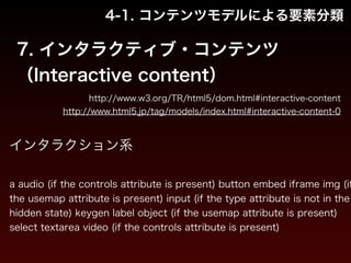 4-1. コンテンツモデルによる要素分類 
7. インタラクティブ・コンテンツ 
（Interactive content） 
http://www.w3.org/TR/html5/dom.html#interactive-content 
http://www.html5.jp/tag/models/index.html#interactive-content-0 
インタラクション系 
! 
a audio (if the controls attribute is present) button embed iframe img (if 
the usemap attribute is present) input (if the type attribute is not in the 
hidden state) keygen label object (if the usemap attribute is present) 
select textarea video (if the controls attribute is present) 
 