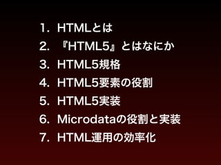 1. HTMLとは 
2. 『HTML5』とはなにか 
3. HTML5規格 
4. HTML5要素の役割 
5. HTML5実装 
6. Microdataの役割と実装 
7. HTML運用の効率化 
 