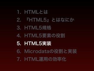 1. HTMLとは 
2. 『HTML5』とはなにか 
3. HTML5規格 
4. HTML5要素の役割 
5. HTML5実装 
6. Microdataの役割と実装 
7. HTML運用の効率化 
 