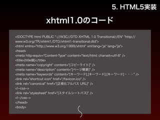 5. HTML5実装 
xhtml1.0のコード 
! 
<!DOCTYPE html PUBLIC "-//W3C//DTD XHTML 1.0 Transitional//EN" "http:// 
www.w3.org/TR/xhtml1/DTD/xhtml1-transitional.dtd"> 
<html xmlns="http://www.w3.org/1999/xhtml" xml:lang="ja" lang="ja"> 
<head> 
<meta http-equiv="Content-Type" content="text/html; charset=utf-8" /> 
<title>[title値]</title> 
<meta name="copyright" content="[コピーライト]" /> 
<meta name="description" content="[ページ概要]" /> 
<meta name="keywords" content="[キーワード],[キーワード],[キーワード]・・・" /> 
<link rel="shortcut icon" href="/favicon.ico" /> 
<link rel="canonical" href="[正規化フルパス URL]" /> 
<!--css--> 
<link rel="stylesheet" href="[スタイルシートパス]" /> 
<!--/css--> 
</head> 
<body> 
 
