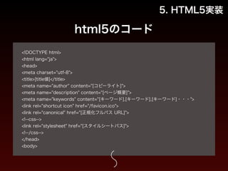 html5のコード 
5. HTML5実装 
! 
<!DOCTYPE html> 
<html lang="ja"> 
<head> 
<meta charset="utf-8"> 
<title>[title値]</title> 
<meta name="author" content="[コピーライト]"> 
<meta name="description" content="[ページ概要]"> 
<meta name="keywords" content="[キーワード],[キーワード],[キーワード]・・・"> 
<link rel="shortcut icon" href="/favicon.ico"> 
<link rel="canonical" href="[正規化フルパス URL]"> 
<!--css--> 
<link rel="stylesheet" href="[スタイルシートパス]"> 
<!--/css--> 
</head> 
<body> 
 
