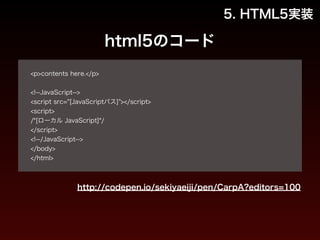 html5のコード 
! 
<p>contents here.</p> 
! 
<!--JavaScript--> 
<script src="[JavaScriptパス]"></script> 
<script> 
/*[ローカル JavaScript]*/ 
</script> 
<!--/JavaScript--> 
</body> 
</html> 
5. HTML5実装 
http://codepen.io/sekiyaeiji/pen/CarpA?editors=100 
 
