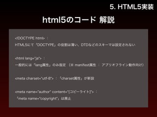 5. HTML5実装 
html5のコード 解説 
! 
<!DOCTYPE html> ： 
HTML5にて「DOCTYPE」の役割は薄い、DTDなどのスキーマは設定されない 
! 
<html lang=“ja"> ： 
一般的には「lang属性」のみ指定 （※ manifest属性 ： アプリオフライン動作向け） 
! 
<meta charset=“utf-8"> ：「charset属性」が新設 
! 
<meta name="author" content=“[コピーライト]"> ： 
「meta name="copyright"」は廃止 
 