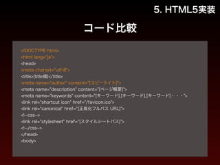 コード比較 
5. HTML5実装 
! 
<!DOCTYPE html> 
<html lang="ja"> 
<head> 
<meta charset="utf-8"> 
<title>[title値]</title> 
<meta name="author" content="[コピーライト]"> 
<meta name="description" content="[ページ概要]"> 
<meta name="keywords" content="[キーワード],[キーワード],[キーワード]・・・"> 
<link rel="shortcut icon" href="/favicon.ico"> 
<link rel="canonical" href="[正規化フルパス URL]"> 
<!--css--> 
<link rel="stylesheet" href="[スタイルシートパス]"> 
<!--/css--> 
</head> 
<body> 
! 
 