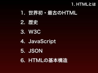 1. HTMLとは 
1. 世界初・最古のHTML 
2. 歴史 
3. W3C 
4. JavaScript 
5. JSON 
6. HTMLの基本構造 
 