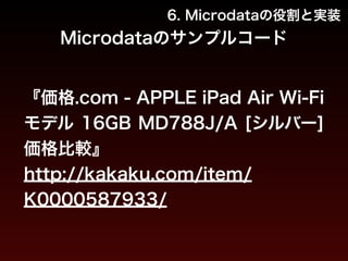 6. Microdataの役割と実装 
Microdataのサンプルコード 
『価格.com - APPLE iPad Air Wi-Fi 
モデル 16GB MD788J/A [シルバー] 
価格比較』 
http://kakaku.com/item/ 
K0000587933/ 
 