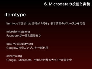 6. Microdataの役割と実装 
itemtype 
itemtypeで囲まれた情報が「何を」表す情報のグループかを定義 
! 
microformats.org 
Facebookが一部利用歴あり 
　 
data-vocabulary.org 
Googleの検索エンジンが一部利用 
　 
schema.org 
Google、Microsoft、Yahoo!の検索大手3社が策定中 
 