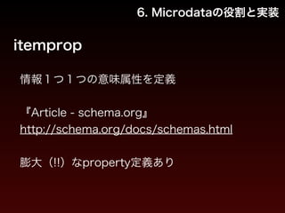 6. Microdataの役割と実装 
itemprop 
情報１つ１つの意味属性を定義 
! 
『Article - schema.org』 
http://schema.org/docs/schemas.html 
! 
膨大（!!）なproperty定義あり 
 