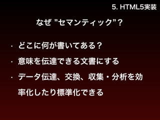 5. HTML5実装 
なぜ ”セマンティック”？ 
• どこに何が書いてある？ 
• 意味を伝達できる文書にする 
• データ伝達、交換、収集・分析を効 
率化したり標準化できる 
 