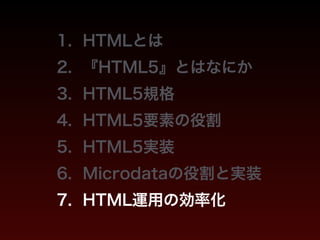 1. HTMLとは 
2. 『HTML5』とはなにか 
3. HTML5規格 
4. HTML5要素の役割 
5. HTML5実装 
6. Microdataの役割と実装 
7. HTML運用の効率化 
 