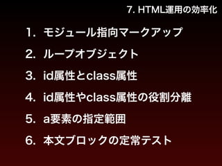 7. HTML運用の効率化 
1. モジュール指向マークアップ 
2. ループオブジェクト 
3. id属性とclass属性 
4. id属性やclass属性の役割分離 
5. a要素の指定範囲 
6. 本文ブロックの定常テスト 
 