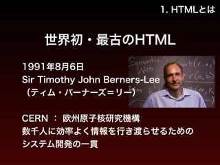 1. HTMLとは 
世界初・最古のHTML 
1991年8月6日 
Sir Timothy John Berners-Lee 
（ティム・バーナーズ＝リー） 
! 
CERN ： 欧州原子核研究機構 
数千人に効率よく情報を行き渡らせるための 
システム開発の一貫 
 
