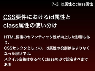 7-3. id属性とclass属性 
CSS要件におけるid属性と 
class属性の使い分け 
HTML要素のセマンティック性が向上した影響もあ 
り、 
CSSセレクタとしての、id属性の役割はあまりなく 
なった現状では、 
スタイル定義はなるべくclassのみで設定すべきで 
ある 
 
