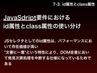7-3. id属性とclass属性 
JavaSdript要件における 
id属性とclass属性の使い分け 
JSセレクタとしてのid属性は、パフォーマンスにお 
いて存在価値が高い 
"文書に一意"という特性により、DOM走査におい 
て発見次第処理を中断する仕様になっているためで 
ある 
 