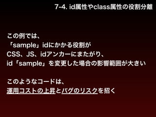 7-4. id属性やclass属性の役割分離 
この例では、 
「sample」idにかかる役割が 
CSS、JS、idアンカーにまたがり、 
id「sample」を変更した場合の影響範囲が大きい 
! 
このようなコードは、 
運用コストの上昇とバグのリスクを招く 
 