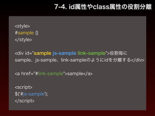 7-4. id属性やclass属性の役割分離 
! 
<style> 
#sample {} 
</style> 
! 
<div id="sample js-sample link-sample">役割毎に 
sample、js-sample、link-sampleのようにidを分離する</div> 
! 
<a href="#link-sample">sample</a> 
! 
<script> 
$('#js-sample'); 
</script> 
 