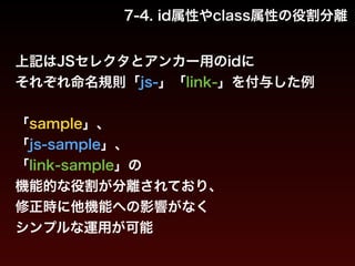 7-4. id属性やclass属性の役割分離 
上記はJSセレクタとアンカー用のidに 
それぞれ命名規則「js-」「link-」を付与した例 
! 
「sample」、 
「js-sample」、 
「link-sample」の 
機能的な役割が分離されており、 
修正時に他機能への影響がなく 
シンプルな運用が可能 
 