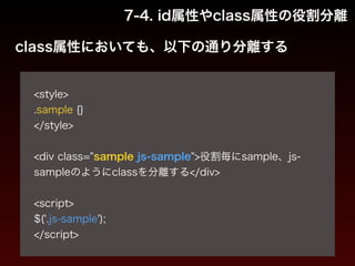 7-4. id属性やclass属性の役割分離 
class属性においても、以下の通り分離する 
! 
<style> 
.sample {} 
</style> 
! 
<div class="sample js-sample">役割毎にsample、js-sample 
のようにclassを分離する</div> 
! 
<script> 
$('.js-sample'); 
</script> 
 