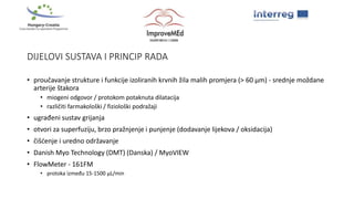 DIJELOVI SUSTAVA I PRINCIP RADA
• proučavanje strukture i funkcije izoliranih krvnih žila malih promjera (> 60 μm) - srednje moždane
arterije štakora
• miogeni odgovor / protokom potaknuta dilatacija
• različiti farmakološki / fiziološki podražaji
• ugrađeni sustav grijanja
• otvori za superfuziju, brzo pražnjenje i punjenje (dodavanje lijekova / oksidacija)
• čišćenje i uredno održavanje
• Danish Myo Technology (DMT) (Danska) / MyoVIEW
• FlowMeter - 161FM
• protoka između 15-1500 μL/min
 