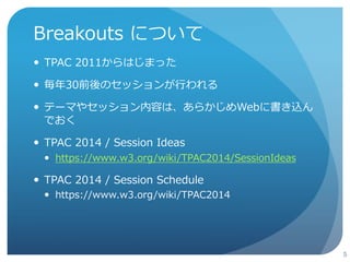 Breakouts について 
 TPACのPlenary Dayに行われるアンカンファレンス 
 参加者が自由にテーマを出し合い、セッションを持てる 
4 
 