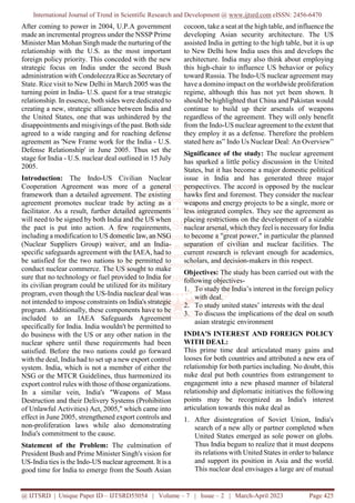 International Journal of Trend in Scientific Research and Development @ www.ijtsrd.com eISSN: 2456-6470
@ IJTSRD | Unique Paper ID – IJTSRD55054 | Volume – 7 | Issue – 2 | March-April 2023 Page 425
After coming to power in 2004, U.P.A government
made an incremental progress under the NSSP Prime
Minister Man Mohan Singh made the nurturing of the
relationship with the U.S. as the most important
foreign policy priority. This conceded with the new
strategic focus on India under the second Bush
administration with Condoleezza Rice as Secretary of
State. Rice visit to New Delhi in March 2005 was the
turning point in India- U.S. quest for a true strategic
relationship. In essence, both sides were dedicated to
creating a new, strategic alliance between India and
the United States, one that was unhindered by the
disappointments and misgivings of the past. Both side
agreed to a wide ranging and for reaching defense
agreement as 'New Frame work for the India - U.S.
Defense Relationship' in June 2005. Thus set the
stage for India - U.S. nuclear deal outlined in 15 July
2005.
Introduction: The Indo-US Civilian Nuclear
Cooperation Agreement was more of a general
framework than a detailed agreement. The existing
agreement promotes nuclear trade by acting as a
facilitator. As a result, further detailed agreements
will need to be signed by both India and the US when
the pact is put into action. A few requirements,
including a modification to US domestic law, an NSG
(Nuclear Suppliers Group) waiver, and an India-
specific safeguards agreement with the IAEA, had to
be satisfied for the two nations to be permitted to
conduct nuclear commerce. The US sought to make
sure that no technology or fuel provided to India for
its civilian program could be utilized for its military
program, even though the US-India nuclear deal was
not intended to impose constraints on India's strategic
program. Additionally, these components have to be
included to an IAEA Safeguards Agreement
specifically for India. India wouldn't be permitted to
do business with the US or any other nation in the
nuclear sphere until these requirements had been
satisfied. Before the two nations could go forward
with the deal, India had to set up a new export control
system. India, which is not a member of either the
NSG or the MTCR Guidelines, thus harmonized its
export control rules with those of those organizations.
In a similar vein, India's "Weapons of Mass
Destruction and their Delivery Systems (Prohibition
of Unlawful Activities) Act, 2005," which came into
effect in June 2005, strengthened export controls and
non-proliferation laws while also demonstrating
India's commitment to the cause.
Statement of the Problem: The culmination of
President Bush and Prime Minister Singh's vision for
US-India ties is the Indo-US nuclear agreement. It is a
good time for India to emerge from the South Asian
cocoon, take a seat at the high table, and influence the
developing Asian security architecture. The US
assisted India in getting to the high table, but it is up
to New Delhi how India uses this and develops the
architecture. India may also think about employing
this high-chair to influence US behavior or policy
toward Russia. The Indo-US nuclear agreement may
have a domino impact on the worldwide proliferation
regime, although this has not yet been shown. It
should be highlighted that China and Pakistan would
continue to build up their arsenals of weapons
regardless of the agreement. They will only benefit
from the Indo-US nuclear agreement to the extent that
they employ it as a defense. Therefore the problem
stated here as” Indo Us Nuclear Deal: An Overview”
Significance of the study: The nuclear agreement
has sparked a little policy discussion in the United
States, but it has become a major domestic political
issue in India and has generated three major
perspectives. The accord is opposed by the nuclear
hawks first and foremost. They consider the nuclear
weapons and energy projects to be a single, more or
less integrated complex. They see the agreement as
placing restrictions on the development of a sizable
nuclear arsenal, which they feel is necessary for India
to become a "great power," in particular the planned
separation of civilian and nuclear facilities. The
current research is relevant enough for academics,
scholars, and decision-makers in this respect.
Objectives: The study has been carried out with the
following objectives-
1. To study the India’s interest in the foreign policy
with deal.
2. To study united states’ interests with the deal
3. To discuss the implications of the deal on south
asian strategic environment
INDIA'S INTEREST AND FOREIGN POLICY
WITH DEAL:
This prime time deal articulated many gains and
looses for both countries and attributed a new era of
relationship for both parties including. No doubt, this
nuke deal put both countries from estrangement to
engagement into a new phased manner of bilateral
relationship and diplomatic initiatives the following
points may be recognized as India's interest
articulation towards this nuke deal as
1. After disintegration of Soviet Union, India's
search of a new ally or partner completed when
United States emerged as sole power on globs.
Thus India begum to realize that it must deepens
its relations with United States in order to balance
and support its position in Asia and the world.
This nuclear deal envisages a large are of mutual
 