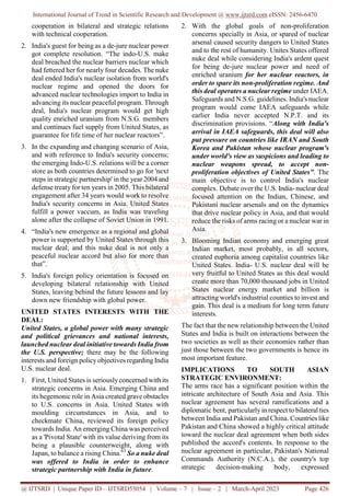 International Journal of Trend in Scientific Research and Development @ www.ijtsrd.com eISSN: 2456-6470
@ IJTSRD | Unique Paper ID – IJTSRD55054 | Volume – 7 | Issue – 2 | March-April 2023 Page 426
cooperation in bilateral and strategic relations
with technical cooperation.
2. India's guest for being as a de-jure nuclear power
got complete resolution. “The indo-U.S. make
deal breached the nuclear barriers nuclear which
had fettered her for nearly four decades. The nuke
deal ended India's nuclear isolation from world's
nuclear regime and opened the doors for
advanced nuclear technologies import to India in
advancing its nuclear peaceful program. Through
deal, India's nuclear program would get high
quality enriched uranium from N.S.G. members
and continues fuel supply from United States, as
guarantee for life time of her nuclear reactors”.
3. In the expanding and changing scenario of Asia,
and with reference to India's security concerns;
the emerging Indo-U.S. relations will be a corner
store as both countries determined to go for 'next
steps in strategic partnership' in the year 2004 and
defense treaty for ten years in 2005. This bilateral
engagement after 34 years would work to resolve
India's security concerns in Asia. United States
fulfill a power vaccum, as India was traveling
alone after the collapse of Soviet Union in 1991.
4. “India's new emergence as a regional and global
power is supported by United States through this
nuclear deal; and this nuke deal is not only a
peaceful nuclear accord but also for more than
that”.
5. India's foreign policy orientation is focused on
developing bilateral relationship with United
States, leaving behind the future lessons and lay
down new friendship with global power.
UNITED STATES INTERESTS WITH THE
DEAL:
United States, a global power with many strategic
and political grievances and national interests,
launched nuclear deal initiative towards India from
the U.S. perspective; there may be the following
interests and foreign policy objectives regarding India
U.S. nuclear deal.
1. First, United States is seriouslyconcerned with its
strategic concerns in Asia. Emerging China and
its hegemonic role in Asia created grave obstacles
to U.S. concerns in Asia. United States with
moulding circumstances in Asia, and to
checkmate China, reviewed its foreign policy
towards India. An emerging China was perceived
as a 'Pivotal State' with its value deriving from its
being a plausible counterweight, along with
Japan, to balance a rising China.63
So a nuke deal
was offered to India in order to enhance
strategic partnership with India in future.
2. With the global goals of non-proliferation
concerns specially in Asia, or spared of nuclear
arsenal caused security dangers to United States
and to the rest of humanity. Unites States offered
nuke deal while considering India's ardent quest
for being de-jure nuclear power and need of
enriched uranium for her nuclear reactors, in
order to spare its non-proliferation regime. And
this deal operates a nuclear regime under IAEA.
Safeguards and N.S.G. guidelines. India's nuclear
program would come IAEA safeguards while
earlier India never accepted N.P.T. and its
discrimination provisions. “Along with India's
arrival in IAEA safeguards, this deal will also
put pressure on countries like IRAN and South
Korea and Pakistan whose nuclear program's
under world's view as suspicions and leading to
nuclear weapons spread, to accept non-
proliferation objectives of United States”. The
main objective is to control India's nuclear
complex. Debate over the U.S. India- nuclear deal
focused attention on the Indian, Chinese, and
Pakistani nuclear arsenals and on the dynamics
that drive nuclear policy in Asia, and that would
reduce the risks of arms racing or a nuclear war in
Asia.
3. Blooming Indian economy and emerging great
Indian market, most probably, in all sectors,
created euphoria among capitalist countries like
United States. India- U.S. nuclear deal will be
very fruitful to United States as this deal would
create more than 70,000 thousand jobs in United
States nuclear energy market and billion is
attracting world's industrial counties to invest and
gain. This deal is a medium for long term future
interests.
The fact that the new relationship between the United
States and India is built on interactions between the
two societies as well as their economies rather than
just those between the two governments is hence its
most important feature.
IMPLICATIONS TO SOUTH ASIAN
STRATEGIC ENVIRONMENT:
The arms race has a significant position within the
intricate architecture of South Asia and Asia. This
nuclear agreement has several ramifications and a
diplomatic bent, particularly in respect to bilateral ties
between India and Pakistan and China. Countries like
Pakistan and China showed a highly critical attitude
toward the nuclear deal agreement when both sides
published the accord's contents. In response to the
nuclear agreement in particular, Pakistan's National
Commands Authority (N.C.A.), the country's top
strategic decision-making body, expressed
 