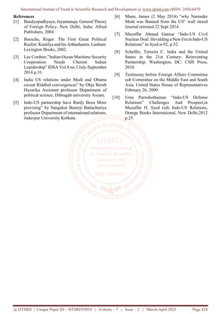 International Journal of Trend in Scientific Research and Development @ www.ijtsrd.com eISSN: 2456-6470
@ IJTSRD | Unique Paper ID – IJTSRD55054 | Volume – 7 | Issue – 2 | March-April 2023 Page 428
References
[1] Bandyopadhyaya, Jayantanuja. General Theory
of Foreign Policy. New Delhi, India: Allied
Publishers, 2004.
[2] Boesche, Roger. The First Great Political
Realist: Kautilya and his Arthashastra. Lanham:
Lexington Books, 2002.
[3] Lee Cordner,”Indian Ocean Maritime Security
Cooperation Needs Cherent Indian
Leardership” IDSA Vol.8 no.3 July-September
2014 p.31.
[4] India US relations under Modi and Obama
caveat Riddled convergences” by Obja Borah
Hazarika Assistant professor Department of
political science, Dibrugah university Assam.
[5] Indo-US partnership have Rardy Been More
provising” by Sangukat Banerji Battachariya
professor Department of international relations,
Jadavpur University Kolkata.
[6] Mann, James (2 May 2014) “why Narender
Modi was Banned from the US” wall streed
Journal retrened 22 Sept 2014.
[7] Muzaffar Ahmad Ganiue “Indo-US Civil
Nuclear Deal: Hevalding a New Era in Indo-US
Relations” in Syed n-92, p.52.
[8] Schaffer, Teresita C. India and the United
States in the 21st Century: Reinventing
Partnership. Washington, DC: CSIS Press,
2010.
[9] Testimony before Foreign Affairs Committee
sub Committee on the Middle East and South
Asia, United States House of Representatives
February 26, 2009.
[10] Uma Purushothaman “Indo-US Defense
Relations” Challenges And Prospect,in
Muzaffar H. Syed (ed) Indo-US Relations,
Orange Books International, New Delhi,2012
p.25.
 