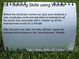 #12 - Defining Skills using Wordle

 Before the dictionary comes out, give your students a
 new vocabulary word and ask them to brainstorm all
 the words they associate with it. Gather up all the
 brainstormed words for a Wordle.

 After the term has been formally defined, repeat the
 process and compare to the "pre-dictionary" Wordle.




            Source: Build Literacy Skills with Wordle
 