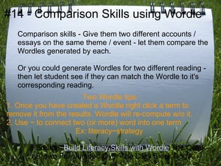 #14 - Comparison Skills using Wordle
   Comparison skills - Give them two different accounts /
   essays on the same theme / event - let them compare the
   Wordles generated by each.

   Or you could generate Wordles for two different reading -
   then let student see if they can match the Wordle to it's
   corresponding reading.
                       Two Wordle tips:
1. Once you have created a Wordle right click a term to
remove it from the results. Wordle will re-compute w/o it.
2. Use ~ to connect two (or more) word into one term
                     Ex: literacy~strategy

         Source: Build Literacy Skills with Wordle The Quick
         Brown Fox Jumped Over The Lazy Black Dog.
 