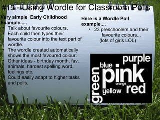#15 - Using Wordle for Classroom Polls
Very simple Early Childhood              Here is a Wordle Poll
Example.....                             example....
 • Talk about favourite colours.            • 23 preschoolers and their
 • Each child then types their                     favourite colours...
   favourite colour into the text part of        (lots of girls LOL)
   wordle.
 • The wordle created automatically
   shows the most favoured colour.
 • Other ideas - birthday month, fav.
   animals, hardest spelling word,
   feelings etc.
 • Could easily adapt to higher tasks
   and polls.

                                                     More info...
                                         http://www.k-3teacherresources.com/using-
                                                wordles-for-classroom-polls.html
 